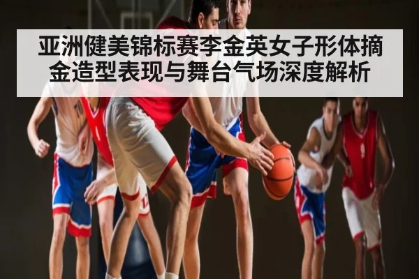 亚洲健美锦标赛李金英女子形体摘金造型表现与舞台气场深度解析