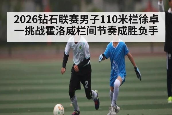 2026钻石联赛男子110米栏徐卓一挑战霍洛威栏间节奏成胜负手